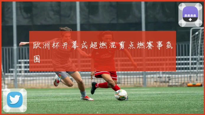 欧洲杯开幕式超燃混剪点燃赛事氛围