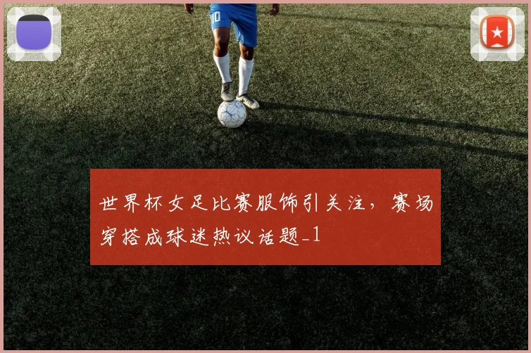 世界杯女足比赛服饰引关注,赛场穿搭成球迷热议话题_1