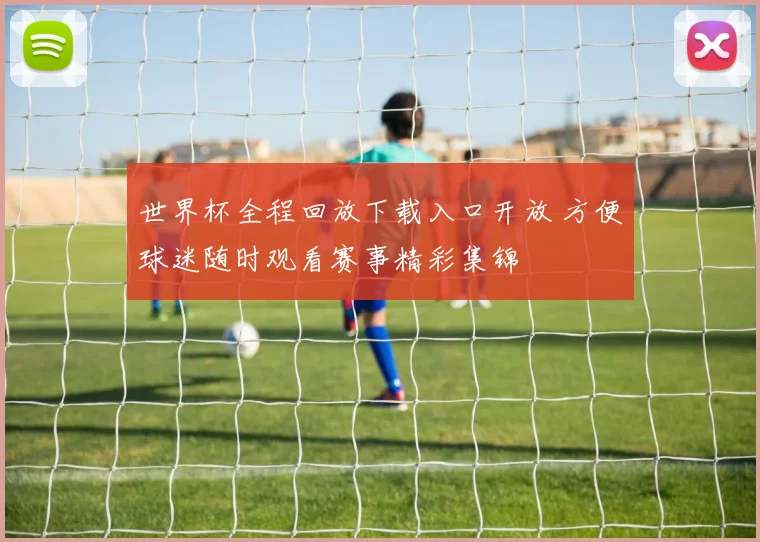 世界杯全程回放下载入口开放 方便球迷随时观看赛事精彩集锦