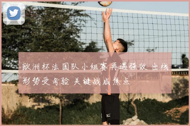欧洲杯法国队小组赛再遇强敌 出线形势受考验 关键战成焦点