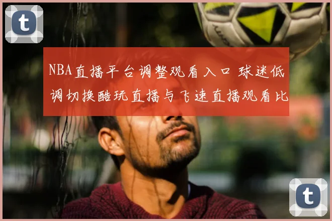 NBA直播平台调整观看入口 球迷低调切换酷玩直播与飞速直播观看比赛