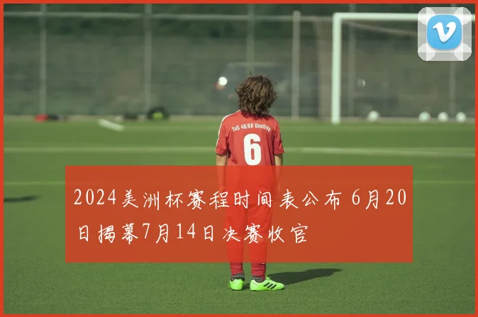 2024美洲杯赛程时间表公布 6月20日揭幕7月14日决赛收官