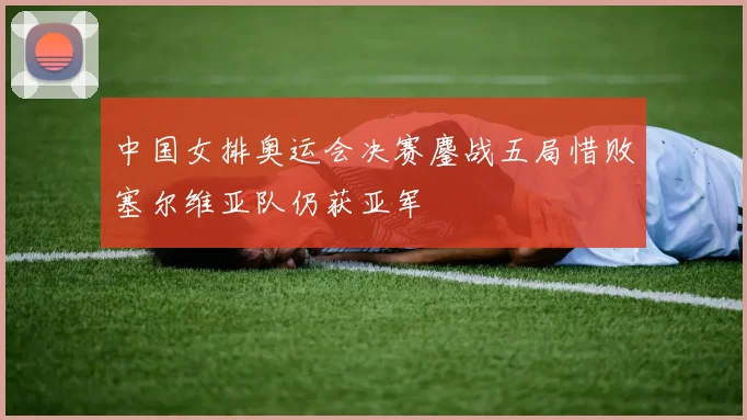 中国女排奥运会决赛鏖战五局惜败塞尔维亚队仍获亚军