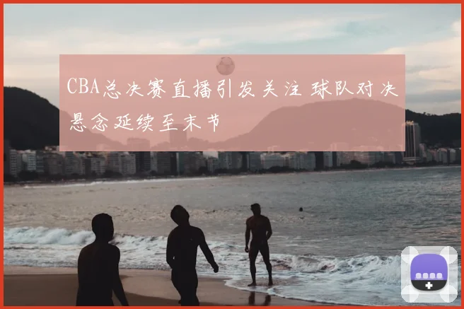 CBA总决赛直播引发关注 球队对决悬念延续至末节