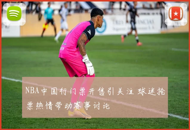 NBA中国行门票开售引关注 球迷抢票热情带动赛事讨论
