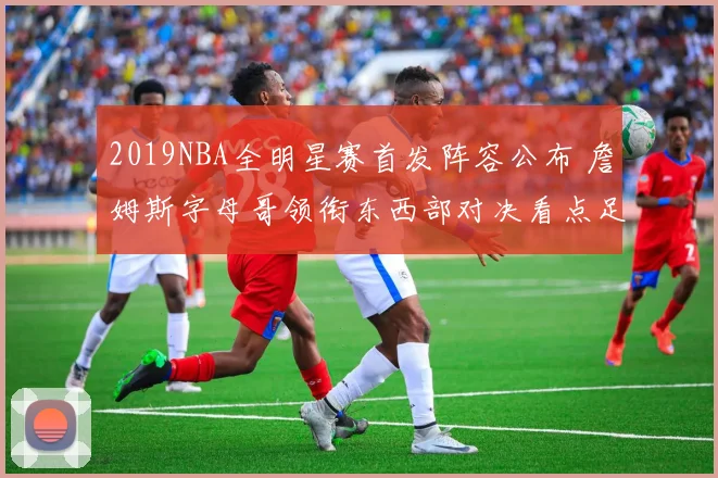 2019NBA全明星赛首发阵容公布 詹姆斯字母哥领衔东西部对决看点足