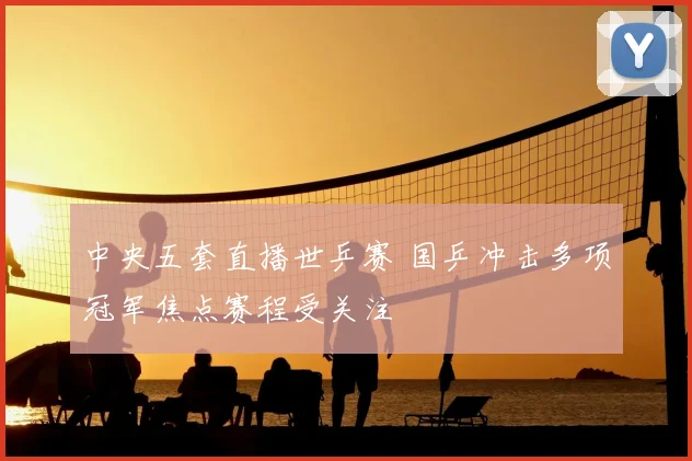 中央五套直播世乒赛 国乒冲击多项冠军焦点赛程受关注