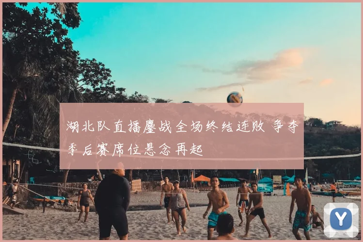 湖北队直播鏖战全场终结连败 争夺季后赛席位悬念再起