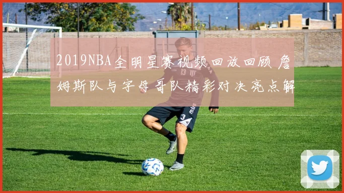 2019NBA全明星赛视频回放回顾 詹姆斯队与字母哥队精彩对决亮点解析