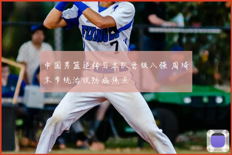 中国男篮逆转日本队晋级八强 周琦末节统治攻防成焦点