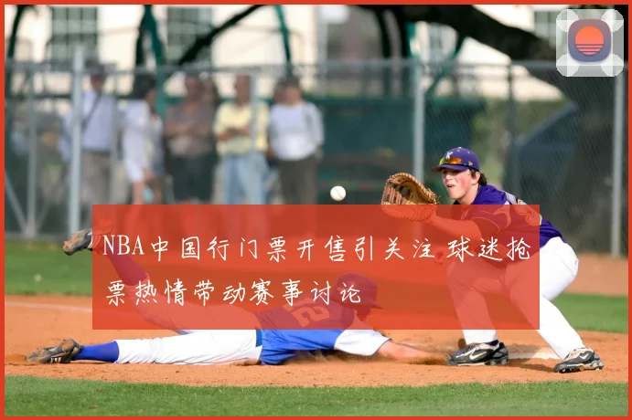 NBA中国行门票开售引关注 球迷抢票热情带动赛事讨论