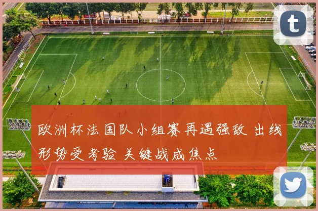 欧洲杯法国队小组赛再遇强敌 出线形势受考验 关键战成焦点