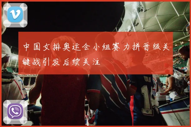 中国女排奥运会小组赛力拼晋级关键战引发后续关注