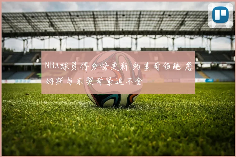 NBA球员得分榜更新 约基奇领跑 詹姆斯与东契奇紧追不舍