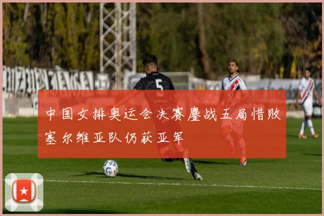 中国女排奥运会决赛鏖战五局惜败塞尔维亚队仍获亚军