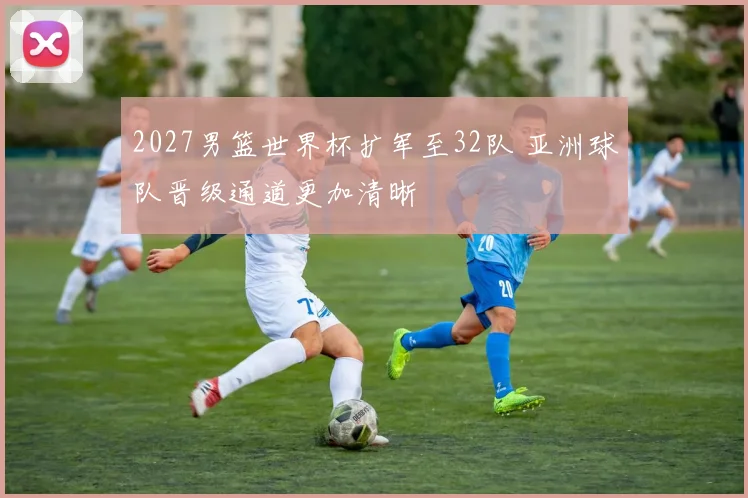 2027男篮世界杯扩军至32队 亚洲球队晋级通道更加清晰