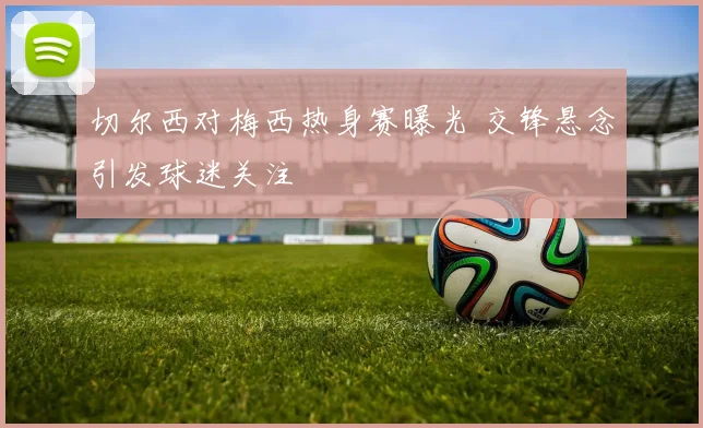切尔西对梅西热身赛曝光 交锋悬念引发球迷关注