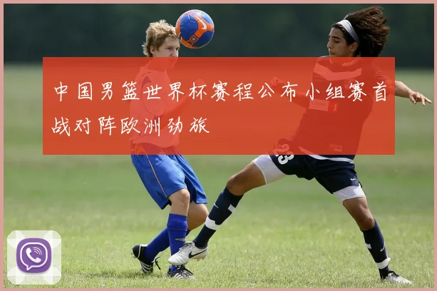 中国男篮世界杯赛程公布小组赛首战对阵欧洲劲旅